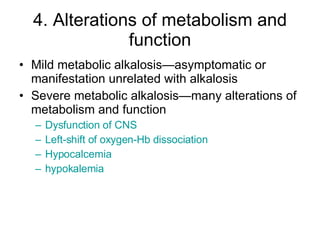 4. Alterations of metabolism and function Mild metabolic alkalosis—asymptomatic or manifestation unrelated with alkalosis Severe metabolic alkalosis—many alterations of metabolism and function Dysfunction of CNS Left-shift of oxygen- Hb  dissociation Hypocalcemia hypokalemia 