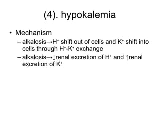 (4). hypokalemia Mechanism alkalosis->H +  shift out of cells and K +  shift into cells through H + -K +  exchange alkalosis->↓renal excretion of H +  and ↑renal excretion of K + 