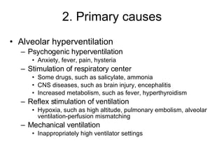 2. Primary causes Alveolar hyperventilation Psychogenic hyperventilation Anxiety, fever, pain, hysteria Stimulation of respiratory center Some drugs, such as salicylate, ammonia  CNS diseases, such as brain injury, encephalitis Increased metabolism, such as fever, hyperthyroidism Reflex stimulation of ventilation Hypoxia, such as high altitude, pulmonary embolism, alveolar ventilation-perfusion mismatching Mechanical ventilation Inappropriately high ventilator settings 