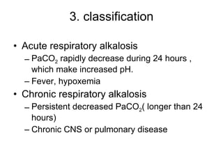 3. classification Acute respiratory alkalosis PaCO 2  rapidly decrease during 24 hours , which make increased pH. Fever, hypoxemia Chronic respiratory alkalosis Persistent decreased PaCO 2 ( longer than 24 hours) Chronic CNS or pulmonary disease 