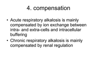 4. compensation Acute respiratory alkalosis is mainly compensated by ion exchange between intra- and extra-cells and intracellular buffering Chronic respiratory alkalosis is mainly compensated by renal regulation 