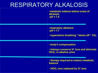 RESPIRATORY ALKALOSIS metabolic balance before onset of alkalosis pH = 7.4 respiratory alkalosis pH = 7.7 - hyperactive breathing “ blows off ” CO 2 - body’s compensation - kidneys conserve H +  ions and eliminate HCO 3 -  in alkaline urine - therapy required to restore metabolic balance - HCO 3 -  ions replaced by Cl -  ions 