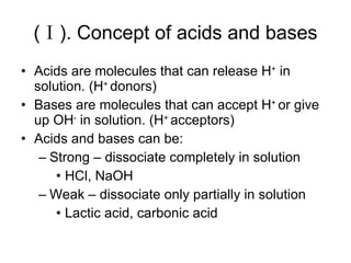 (Ⅰ). Concept of acids and bases Acids are molecules that can release H +  in solution. (H +  donors) Bases are molecules that can accept H +  or give up OH -  in solution. (H +  acceptors) Acids and bases can be: Strong – dissociate completely in solution  HCl, NaOH Weak – dissociate only partially in solution Lactic acid, carbonic acid 