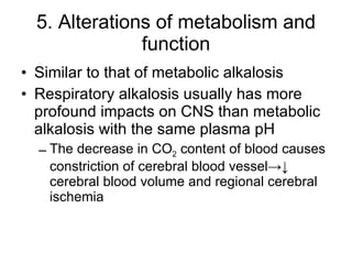5. Alterations of metabolism and function Similar to that of metabolic alkalosis Respiratory alkalosis usually has more profound impacts on CNS than metabolic alkalosis with the same plasma pH The decrease in CO 2  content of blood causes constriction of cerebral blood vessel->↓ cerebral blood volume and regional cerebral ischemia 