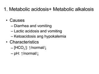 1. Metabolic acidosis+ Metabolic alkalosis Causes Diarrhea and vomiting Lactic acidosis and vomiting Ketoacidosis ang hypokalemia Characteristics [HCO 3 - ]: ↑/normal/↓ pH: ↑/normal/↓ 