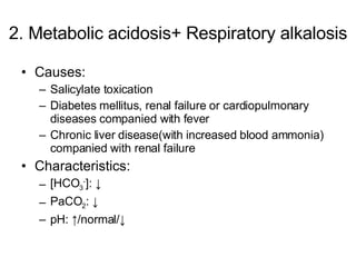 2. Metabolic acidosis+ Respiratory alkalosis Causes: Salicylate toxication Diabetes mellitus, renal failure or cardiopulmonary diseases companied with fever Chronic liver disease(with increased blood ammonia) companied with renal failure Characteristics: [HCO 3 - ]: ↓ PaCO 2 : ↓ pH: ↑/normal/↓ 