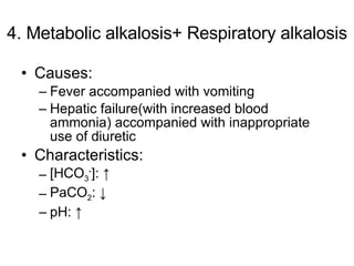4. Metabolic alkalosis+ Respiratory alkalosis Causes: Fever accompanied with vomiting Hepatic failure(with increased blood ammonia) accompanied with inappropriate use of diuretic Characteristics: [HCO 3 - ]: ↑ PaCO 2 : ↓ pH: ↑  