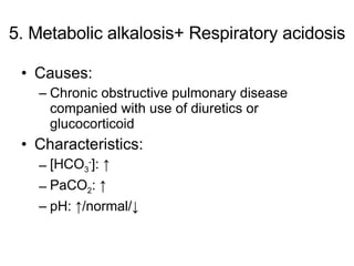 5. Metabolic alkalosis+ Respiratory acidosis Causes: Chronic obstructive pulmonary disease companied with use of diuretics or glucocorticoid Characteristics: [HCO 3 - ]: ↑ PaCO 2 : ↑  pH: ↑/normal/↓ 