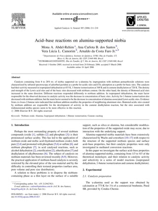 Acid–base reactions on alumina-supported niobia
Mona A. Abdel-Rehim a
, Ana Carlota B. dos Santos b
,
Vera Lu´cia L. Camorim b
, Arnaldo da Costa Faro Jr.a,*
a
Departamento de Fı´sico-Quı´mica, Instituto de Quı´mica, UFRJ, Ilha do Funda˜o, CT,
Bloco A, Rio de Janeiro, RJ, CEP 21949-900, Brazil
b
PETROBRAS/CENPES/HTPE, Ilha do Funda˜o, Q 7, Rio de Janeiro, RJ, CEP 21949-900, Brazil
Received 1 October 2005; received in revised form 24 February 2006; accepted 5 March 2006
Available online 18 April 2006
Abstract
Catalysts containing from 8 to 28% wt. of niobia supported on g-alumina by impregnation with niobium pentaethoxide solutions were
characterized by infrared spectroscopy of adsorbed pyridine as a probe for acidic sites and CO2 adsorption as a probe for basic sites. The catalysts
had their activity measured in isopropanol dehydration at 453 K, 1-butene isomerization at 348 K and in cumene dealkylation at 728 K. The density
and strength of the Lewis acid sites and of the basic sites decreased with niobium content. On the other hand, the density of Brønsted acid sites
increased in the same direction. Different reactions responded differently to niobium addition. In isopropanol dehydration, the main factor
responsible for the observed decrease in catalytic activity was the decrease in concentration of basic sites. Activity for 1-butene isomerization also
decreased with niobium addition, but the main factor seemed to be the decrease in concentration of alumina-associated Lewis acidic sites. Evidence
from cis-/trans-2-butene ratio indicated that niobium addition modiﬁes the properties of neighboring aluminum sites. Brønsted acidic sites created
by niobium addition are responsible for the development of activity in the cumene dealkylation reaction, but the sites associated with
tridimensional niobia species seem to be more effective in this reaction.
# 2006 Elsevier B.V. All rights reserved.
Keywords: Niobium oxide; Alumina; Isopropanol dehydration; 1-Butene isomerization; Cumene cracking
1. Introduction
Perhaps the most outstanding property of several niobium
compounds (oxide [1], sulﬁdes [2] and phosphate [3]) is their
pronounced surface acidity. This has led to the application of
niobium oxide and niobic acid (hydrated niobium oxide), both
pure [2,4] and promoted with phosphate [5,6] or sulfate [6], and
niobium phosphate [7], in acid catalysed reactions, such as
alcohol dehydration [2], esteriﬁcation [2], etheriﬁcation [7] and
dealkylation of alkylbenzenes [6]. The subject of catalysis on
niobium materials has been reviewed recently [8,9]. However,
the practical application of niobium-based catalysts is severely
restricted by the elevated price of the raw-material and by the
difﬁculty in controlling their textural properties (surface area,
pore volume and pore size distribution).
A solution to these problems is to disperse the niobium-
containing phase as a thin layer on the surface of a suitable
support, such as silica or alumina, but considerable modiﬁca-
tion of the properties of the supported oxide may occur, due to
interaction with the underlying support.
Alumina-supported niobia materials have been extensively
characterized by Wachs and coworkers [10–17] with respect to
the structure of the supported niobium species and surface
acid–base properties, but their catalytic properties were only
investigated in methanol conversion reactions.
In this paper we investigate the surface acid–base properties
of alumina-supported niobia, containing from 1/3 to 4/3 of the
theoretical monolayer, and their relation to catalytic activity
and selectivity in a series of model reactions (isopropanol
dehydration, 1-butene isomerization and cumene dealkylation).
2. Experimental
2.1. Catalysts preparation
The g-alumina used as the support was obtained by
calcination at 773 K for 3 h of a commercial boehmite, Pural
SB, provided by Condea Chemie.
www.elsevier.com/locate/apcata
Applied Catalysis A: General 305 (2006) 211–218
* Corresponding author. Tel.: +55 2125627821.
E-mail addresses: carlota@petrobras.com.br (A.C.B. dos Santos),
farojr@iq.ufrj.br (A. da Costa Faro Jr.).
0926-860X/$ – see front matter # 2006 Elsevier B.V. All rights reserved.
doi:10.1016/j.apcata.2006.03.023
 