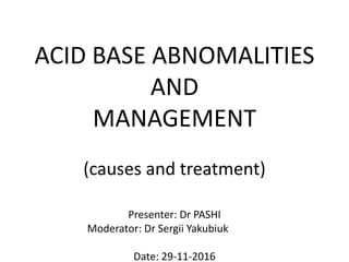 ACID BASE ABNOMALITIES
AND
MANAGEMENT
(causes and treatment)
Presenter: Dr PASHI
Moderator: Dr Sergii Yakubiuk
Date: 29-11-2016
 