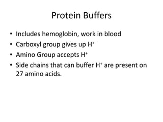 Protein Buffers
• Includes hemoglobin, work in blood
• Carboxyl group gives up H+
• Amino Group accepts H+
• Side chains that can buffer H+ are present on
27 amino acids.
 
