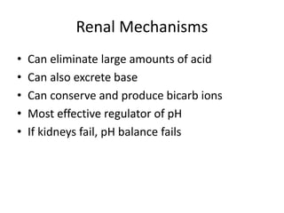 Renal Mechanisms
• Can eliminate large amounts of acid
• Can also excrete base
• Can conserve and produce bicarb ions
• Most effective regulator of pH
• If kidneys fail, pH balance fails
 