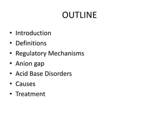 OUTLINE
• Introduction
• Definitions
• Regulatory Mechanisms
• Anion gap
• Acid Base Disorders
• Causes
• Treatment
 