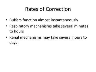 Rates of Correction
• Buffers function almost instantaneously
• Respiratory mechanisms take several minutes
to hours
• Renal mechanisms may take several hours to
days
 