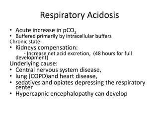 Respiratory Acidosis
• Acute increase in pCO2
• Buffered primarily by intracellular buffers
Chronic state:
• Kidneys compensation:
- Increase net acid excretion, (48 hours for full
development)
Underlying cause:
• Central nervous system disease,
• lung (COPD)and heart disease,
• sedatives and opiates depressing the respiratory
center
• Hypercapnic encephalopathy can develop
 