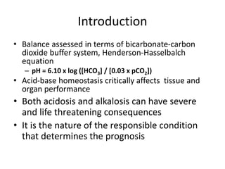 Introduction
• Balance assessed in terms of bicarbonate-carbon
dioxide buffer system, Henderson-Hasselbalch
equation
– pH = 6.10 x log ([HCO3] / [0.03 x pCO2])
• Acid-base homeostasis critically affects tissue and
organ performance
• Both acidosis and alkalosis can have severe
and life threatening consequences
• It is the nature of the responsible condition
that determines the prognosis
 
