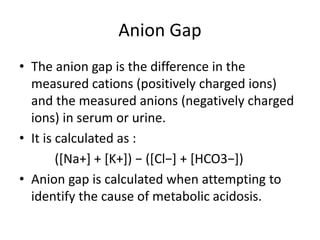 Anion Gap
• The anion gap is the difference in the
measured cations (positively charged ions)
and the measured anions (negatively charged
ions) in serum or urine.
• It is calculated as :
([Na+] + [K+]) − ([Cl−] + [HCO3−])
• Anion gap is calculated when attempting to
identify the cause of metabolic acidosis.
 