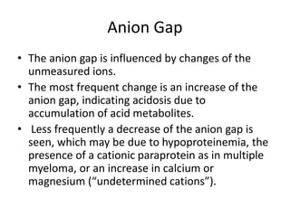 Anion Gap
• The anion gap is influenced by changes of the
unmeasured ions.
• The most frequent change is an increase of the
anion gap, indicating acidosis due to
accumulation of acid metabolites.
• Less frequently a decrease of the anion gap is
seen, which may be due to hypoproteinemia, the
presence of a cationic paraprotein as in multiple
myeloma, or an increase in calcium or
magnesium (“undetermined cations”).
 