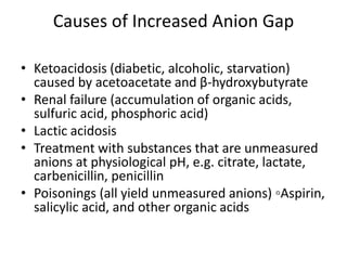 Causes of Increased Anion Gap
• Ketoacidosis (diabetic, alcoholic, starvation)
caused by acetoacetate and β-hydroxybutyrate
• Renal failure (accumulation of organic acids,
sulfuric acid, phosphoric acid)
• Lactic acidosis
• Treatment with substances that are unmeasured
anions at physiological pH, e.g. citrate, lactate,
carbenicillin, penicillin
• Poisonings (all yield unmeasured anions) ◦Aspirin,
salicylic acid, and other organic acids
 
