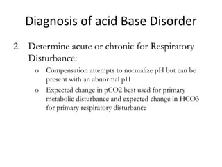 Diagnosis of acid Base Disorder
2. Determine acute or chronic for Respiratory
Disturbance:
o Compensation attempts to normalize pH but can be
present with an abnormal pH
o Expected change in pCO2 best used for primary
metabolic disturbance and expected change in HCO3
for primary respiratory disturbance
 