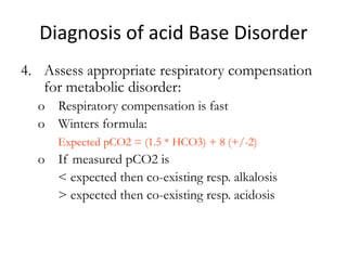 Diagnosis of acid Base Disorder
4. Assess appropriate respiratory compensation
for metabolic disorder:
o Respiratory compensation is fast
o Winters formula:
Expected pCO2 = (1.5 * HCO3) + 8 (+/-2)
o If measured pCO2 is
< expected then co-existing resp. alkalosis
> expected then co-existing resp. acidosis
 