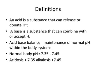 Definitions
• An acid is a substance that can release or
donate H+;
• A base is a substance that can combine with
or accept H.
• Acid base balance : maintenance of normal pH
within the body systems.
• Normal body pH : 7.35 - 7.45
• Acidosis < 7.35 alkalosis >7.45
 