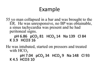 Example
55 yo man collapsed in a bar and was brought to the
ER. He was unresponsive, no BP was obtainable,
a sinus tachycardia was present and he had
peritoneal signs.
pH 6.86 pCO2 81 HCO3 14 Na 139 Cl 84
K 3.9 HCO3 16
He was intubated, started on pressors and treated
with HCO3
pH 7.04 pCO2 34 HCO3 9 Na 148 Cl 93
K 4.5 HCO3 10
 