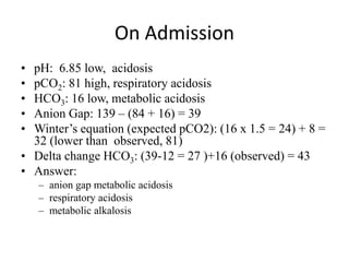On Admission
• pH: 6.85 low, acidosis
• pCO2: 81 high, respiratory acidosis
• HCO3: 16 low, metabolic acidosis
• Anion Gap: 139 – (84 + 16) = 39
• Winter’s equation (expected pCO2): (16 x 1.5 = 24) + 8 =
32 (lower than observed, 81)
• Delta change HCO3: (39-12 = 27 )+16 (observed) = 43
• Answer:
– anion gap metabolic acidosis
– respiratory acidosis
– metabolic alkalosis
 