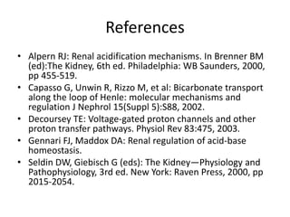 References
• Alpern RJ: Renal acidification mechanisms. In Brenner BM
(ed):The Kidney, 6th ed. Philadelphia: WB Saunders, 2000,
pp 455-519.
• Capasso G, Unwin R, Rizzo M, et al: Bicarbonate transport
along the loop of Henle: molecular mechanisms and
regulation J Nephrol 15(Suppl 5):S88, 2002.
• Decoursey TE: Voltage-gated proton channels and other
proton transfer pathways. Physiol Rev 83:475, 2003.
• Gennari FJ, Maddox DA: Renal regulation of acid-base
homeostasis.
• Seldin DW, Giebisch G (eds): The Kidney—Physiology and
Pathophysiology, 3rd ed. New York: Raven Press, 2000, pp
2015-2054.
 