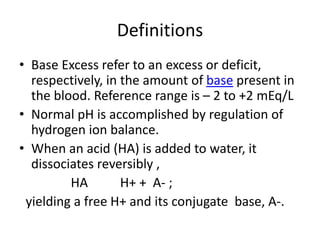 Definitions
• Base Excess refer to an excess or deficit,
respectively, in the amount of base present in
the blood. Reference range is – 2 to +2 mEq/L
• Normal pH is accomplished by regulation of
hydrogen ion balance.
• When an acid (HA) is added to water, it
dissociates reversibly ,
HA H+ + A- ;
yielding a free H+ and its conjugate base, A-.
 