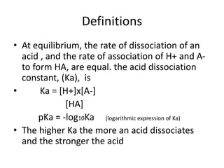 Definitions
• At equilibrium, the rate of dissociation of an
acid , and the rate of association of H+ and A-
to form HA, are equal. the acid dissociation
constant, (Ka), is
• Ka = [H+]x[A-]
[HA]
pKa = -log10Ka (logarithmic expression of Ka)
• The higher Ka the more an acid dissociates
and the stronger the acid
 