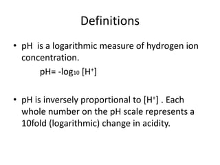 Definitions
• pH is a logarithmic measure of hydrogen ion
concentration.
pH= -log10 [H+]
• pH is inversely proportional to [H+] . Each
whole number on the pH scale represents a
10fold (logarithmic) change in acidity.
 