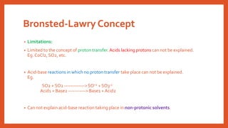 Bronsted-Lawry Concept
• Limitations:
• Limited to the concept of proton transfer.Acids lacking protons can not be explained.
Eg. CoCl2, SO2, etc.
• Acid-base reactions in which no proton transfer take place can not be explained.
Eg.
SO2 + SO2 -------------> SO+2 + SO3-2
Acid1 + Base2 -----------> Base1 +Acid2
• Can not explain acid-base reaction taking place in non-protonic solvents.
 