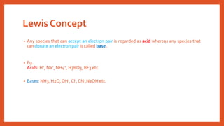 Lewis Concept
• Any species that can accept an electron pair is regarded as acid whereas any species that
can donate an electron pair is called base.
• Eg.
Acids: H+, Na+, NH4+, H3BO3, BF3 etc.
• Bases: NH3, H2O, OH-, Cl-,CN-,NaOH etc.
 
