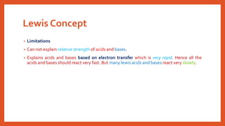 Lewis Concept
• Limitations
• Can not explain relative strength of acids and bases.
• Explains acids and bases based on electron transfer which is very rapid. Hence all the
acids and bases should react very fast. But many lewis acids and bases react very slowly.
 