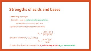 Strengths of acids and bases
• Reactivity  Strength
• Strength = ease of proton donation/acceptance.
HA + H2O ----------------> H3O+ + A-
Equilibrium constant ( Degree of dissociation)
𝐾𝑒𝑞 =
𝐻3𝑂
+
[𝐴
−
]
𝐻𝐴 [𝐻2𝑂]
Ionization constant Ka = 𝐾𝑒𝑞 X [H2O]
𝐾𝑎 =
𝐻3𝑂
+
[𝐴
−
]
𝐻𝐴
Ka varies directly with acid strength ie. Ka> 1 for strong acids & Ka< 1 for weak acids
 