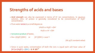 Strengths of acids and bases
• Acid strength can also be expressed in terms of H+ ion concentrations. In aqueous
solution, conc. of proton is generally considered to be concentration of H3O+
concentration.
• Pure water ionize to a small degree as:
2H2O  H3O+ + OH-
H2O  H+ + OH-
• Ionization product of water,
• Kw = [H3O+] [OH-] or [H+] [OH-] = 1x10-14
(At 250C constant value)
• Since in pure water, concentration of both the ions is equal each will have value of
[H+] or [H3O+] = [OH-] = 1 x 10-7
 