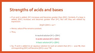 Strengths of acids and bases
• If an acid is added, [H+] increases and becomes greater than [OH-]. Similarly if a base is
added, [OH-] increases and becomes greater than [H+]. But still they are related by
expression:
[H3O+] [OH-] = 10-14
• Hence, value of Kw remains constant.
• Thus,
In neutral solution [H+] = [OH-]
In acidic solution [H+] > [OH-]
In basic solution [H+] < [OH-]
• Eg. If acid is added to an aqueous solution to such an extent that [H+] = 1x10-3M, than
corresponding [OH-] will become [OH-]= 1x10-11M.
 