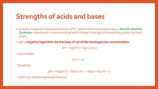 Strengths of acids and bases
• In order to express the concentration of H+ ions in more convenient way a Danish chemist
Sorenson introduced a more practical and compact concept of expressing acidity termed
as pH.
• pH is negative logarithm (to the base of 10) of the Hydrogen ion concentration.
pH = -log[H+] = log 1 / [H+]
In pure water,
[H+] = 10-7
Therefore,
pH = -log[10-7] = -log 1/ 10-7 = -log 1 + log 107 = 7
• pOH can also be expressed likewise.
 