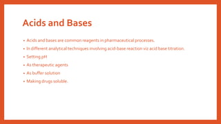 Acids and Bases
• Acids and bases are common reagents in pharmaceutical processes.
• In different analytical techniques involving acid-base reaction viz acid base titration.
• Setting pH
• As therapeutic agents
• As buffer solution
• Making drugs soluble.
 