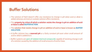 Buffer Solutions
• The solution of NaCl doesn’t offer any resistance to change in pH when acid or alkali is
added whereas ammonium acetate solution offers resistance.
• This property by virtue of which a solution resists the change in pH on addition of acid
or base is called BUFFER ACTION.
• The solution that resists change in pH on addition of acid or base is known as BUFFER
SOLUTION.
• A buffer solution has a reserved pH or a fairly constant pH even when small amount of
acid or alkali is added to it.
• Buffer systems are pairs of related chemical compounds capable of resisting change in pH
of a solution caused by the addition of small amounts of acid or base.
 