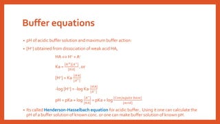 Buffer equations
• pH of acidic buffer solution and maximum buffer action:
• [H+] obtained from dissociation of weak acid HA,
HA  H+ + A-
Ka =
𝐻+ [𝐴−]
[𝐻𝐴]
, or
[H+] = Ka
[𝐻𝐴]
[𝐴−]
-log [H+] = -log Ka
[𝐻𝐴]
[𝐴−]
pH = pKa + log
[𝐴−]
[𝐻𝐴]
= pKa + log
[𝐶𝑜𝑛𝑗𝑢𝑔𝑎𝑡𝑒 𝑏𝑎𝑠𝑒]
[𝑎𝑐𝑖𝑑]
• Its called Henderson-Hasselbach equation for acidic buffer.. Using it one can calculate the
pH of a buffer solution of known conc. or one can make buffer solution of known pH.
 