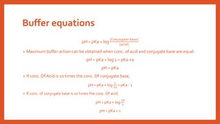 Buffer equations
pH = pKa + log
[𝐶𝑜𝑛𝑗𝑢𝑔𝑎𝑡𝑒 𝑏𝑎𝑠𝑒]
[𝑎𝑐𝑖𝑑]
• Maximum buffer action can be obtained when conc. of acid and conjugate base are equal:
pH = pKa + log 1 = pKa +0
pH = pKa
• If conc. Of Acid is 10 times the conc.Of conjugate base,
pH = pKa + log
1
10
= pKa - 1
• If conc. of conjugate base is 10 times the conc. Of acid,
pH = pKa + log
10
1
pH = pKa + 1
 