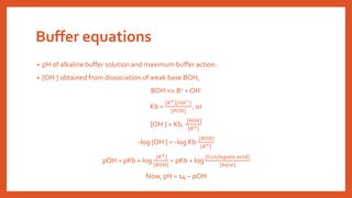 Buffer equations
• pH of alkaline buffer solution and maximum buffer action:
• [OH-] obtained from dissociation of weak base BOH,
BOH  B+ + OH-
Kb =
𝐵+ [𝑂𝐻−]
[𝐵𝑂𝐻]
, or
[OH-] = Kb.
[𝐵𝑂𝐻]
[𝐵+]
-log [OH-] = -log Kb
[𝐵𝑂𝐻]
[𝐵+]
pOH = pKb + log
[𝐵+]
[𝐵𝑂𝐻]
= pKb + log
[𝐶𝑜𝑛𝑗𝑢𝑔𝑎𝑡𝑒 𝑎𝑐𝑖𝑑]
[𝑏𝑎𝑠𝑒]
Now, pH = 14 – pOH
 