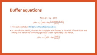 Buffer equations
Now, pH = 14 – pOH
pH = 14- pKb + log
[𝐶𝑜𝑛𝑗𝑢𝑔𝑎𝑡𝑒 𝑎𝑐𝑖𝑑]
[𝑏𝑎𝑠𝑒]
• This is also called as Henderson-Hasselbach equation.
• In case of basic buffer, most of the conjugate acid formed is from salt of weak base and
strong acid. Hence the term conjugate acid can be replaced by salt. Hence,
pH = 14- pKb + log
[𝑠𝑎𝑙𝑡]
[𝑏𝑎𝑠𝑒]
 