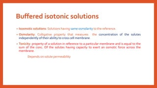 Buffered isotonic solutions
• Isosmotic solutions: Solutions having same osmolarity to the reference.
• Osmolarity: Colligative property that measures the concentration of the solutes
independently of their ability to cross cell membrane.
• Tonicity: property of a solution in reference to a particular membrane and is equal to the
sum of the conc. Of the solutes having capacity to exert an osmotic force across the
membrane.
Depends on solute permeability
 