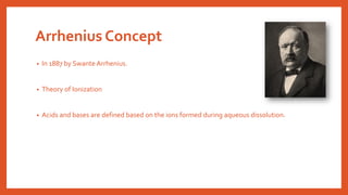 Arrhenius Concept
• In 1887 by SwanteArrhenius.
• Theory of Ionization
• Acids and bases are defined based on the ions formed during aqueous dissolution.
 