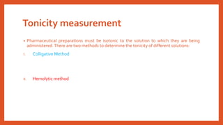 Tonicity measurement
• Pharmaceutical preparations must be isotonic to the solution to which they are being
administered.There are two methods to determine the tonicity of different solutions:
I. Colligative Method
II. Hemolytic method
 