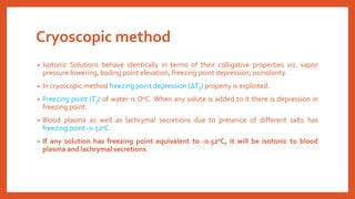 Cryoscopic method
• Isotonic Solutions behave identically in terms of their colligative properties viz. vapor
pressure lowering, boiling point elevation, freezing point depression, osmolarity.
• In cryoscopic method freezing point depression (∆𝑇f) property is exploited.
• Freezing point (𝑇f) of water is O0C. When any solute is added to it there is depression in
freezing point.
• Blood plasma as well as lachrymal secretions due to presence of different salts has
freezing point -0.520C.
• If any solution has freezing point equivalent to -0.520C, it will be isotonic to blood
plasma and lachrymal secretions.
 