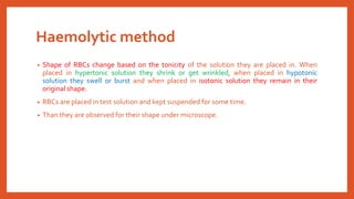 Haemolytic method
• Shape of RBCs change based on the tonicity of the solution they are placed in. When
placed in hypertonic solution they shrink or get wrinkled, when placed in hypotonic
solution they swell or burst and when placed in isotonic solution they remain in their
original shape.
• RBCs are placed in test solution and kept suspended for some time.
• Than they are observed for their shape under microscope.
 